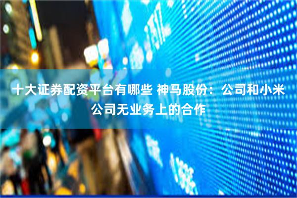 十大证券配资平台有哪些 神马股份：公司和小米公司无业务上的合作
