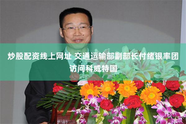 炒股配资线上网址 交通运输部副部长付绪银率团访问科威特国