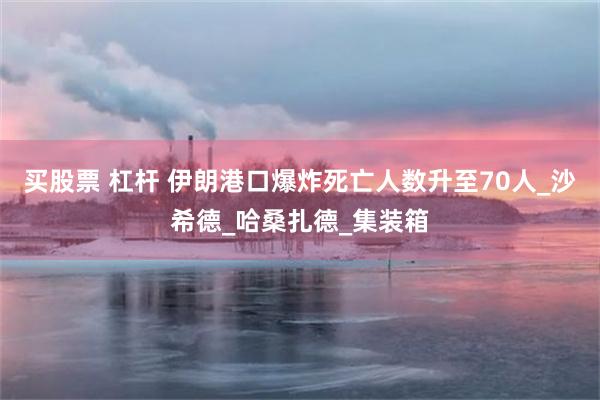 买股票 杠杆 伊朗港口爆炸死亡人数升至70人_沙希德_哈桑扎德_集装箱