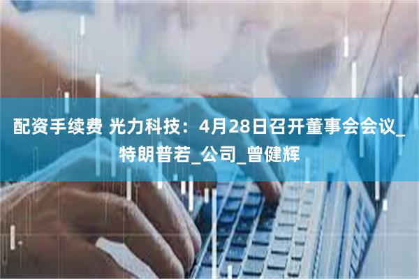 配资手续费 光力科技：4月28日召开董事会会议_特朗普若_公司_曾健辉