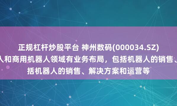 正规杠杆炒股平台 神州数码(000034.SZ)：目前在工业机器人和商用机器人领域有业务布局，包括机器人的销售、解决方案和运营等