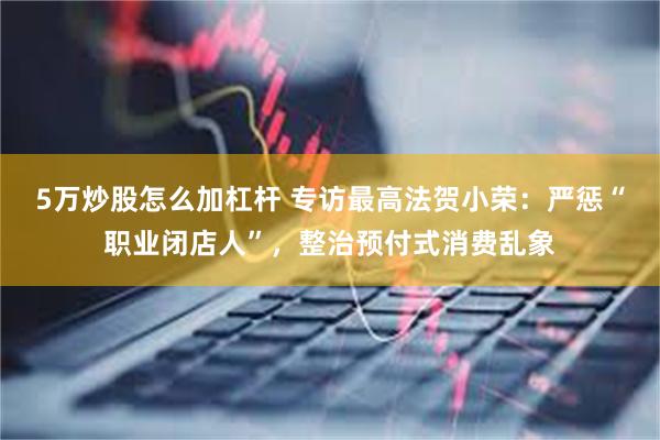 5万炒股怎么加杠杆 专访最高法贺小荣：严惩“职业闭店人”，整治预付式消费乱象