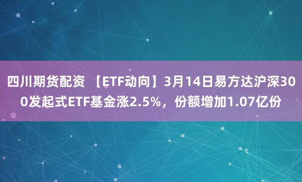 四川期货配资 【ETF动向】3月14日易方达沪深300发起式ETF基金涨2.5%，份额增加1.07亿份