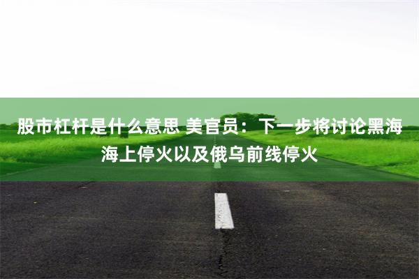 股市杠杆是什么意思 美官员：下一步将讨论黑海海上停火以及俄乌前线停火