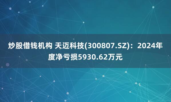 炒股借钱机构 天迈科技(300807.SZ)：2024年度净亏损5930.62万元