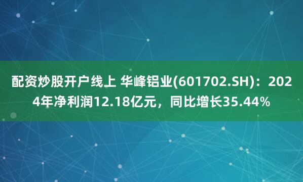 配资炒股开户线上 华峰铝业(601702.SH)：2024年净利润12.18亿元，同比增长35.44%
