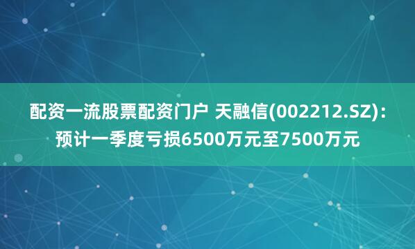 配资一流股票配资门户 天融信(002212.SZ)：预计一季度亏损6500万元至7500万元