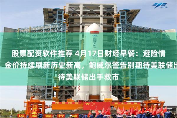 股票配资软件推荐 4月17日财经早餐：避险情绪高涨，金价持续刷新历史新高，鲍威尔警告别期待美联储出手救市