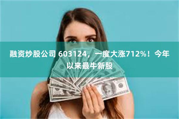 融资炒股公司 603124，一度大涨712%！今年以来最牛新股