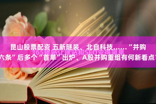 昆山股票配资 五新隧装、北自科技......“并购六条”后多个“首单”出炉、A股并购重组有何新看点？