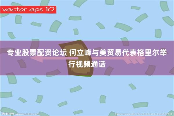专业股票配资论坛 何立峰与美贸易代表格里尔举行视频通话