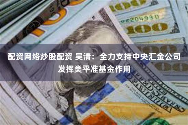 配资网络炒股配资 吴清：全力支持中央汇金公司发挥类平准基金作用
