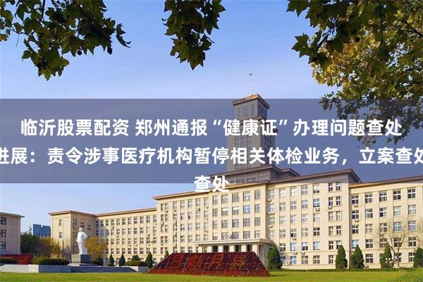 临沂股票配资 郑州通报“健康证”办理问题查处进展：责令涉事医疗机构暂停相关体检业务，立案查处