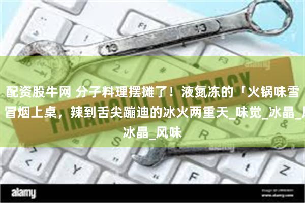 配资股牛网 分子料理摆摊了！液氮冻的「火锅味雪糕」冒烟上桌，辣到舌尖蹦迪的冰火两重天_味觉_冰晶_风味