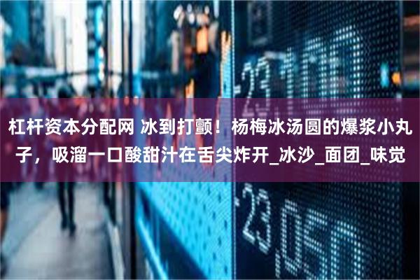 杠杆资本分配网 冰到打颤！杨梅冰汤圆的爆浆小丸子，吸溜一口酸甜汁在舌尖炸开_冰沙_面团_味觉