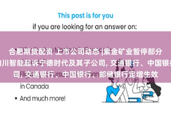 合肥期货配资 上市公司动态 |紫金矿业暂停部分井下采矿影响利润，瀚川智能起诉宁德时代及其子公司, 交通银行、中国银行、邮储银行定增生效