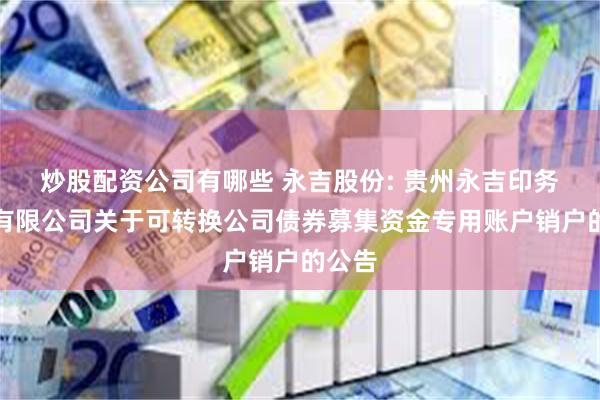 炒股配资公司有哪些 永吉股份: 贵州永吉印务股份有限公司关于可转换公司债券募集资金专用账户销户的公告