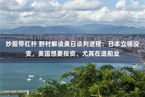 炒股带杠杆 野村解读美日谈判进程：日本立场没变，美国想要投资、尤其在造船业