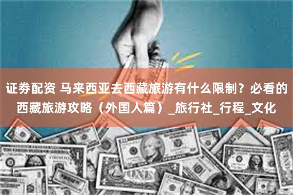 证劵配资 马来西亚去西藏旅游有什么限制？必看的西藏旅游攻略（外国人篇）_旅行社_行程_文化