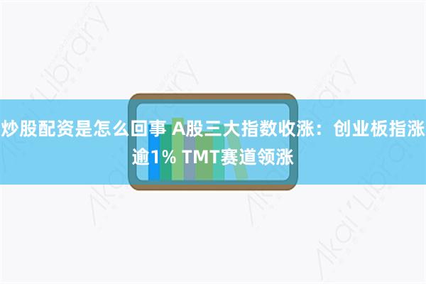 炒股配资是怎么回事 A股三大指数收涨：创业板指涨逾1% TMT赛道领涨