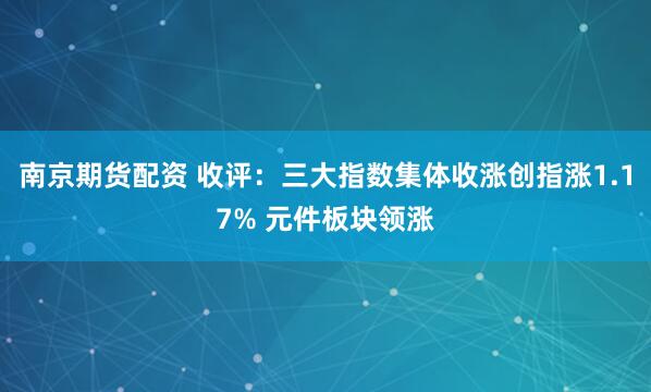 南京期货配资 收评：三大指数集体收涨创指涨1.17% 元件板块领涨