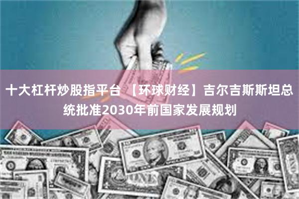 十大杠杆炒股指平台 【环球财经】吉尔吉斯斯坦总统批准2030年前国家发展规划