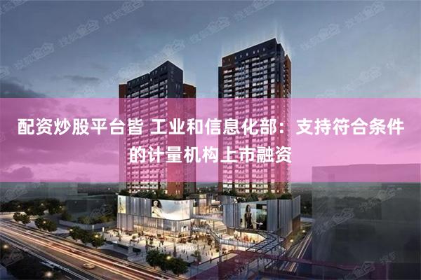 配资炒股平台皆 工业和信息化部：支持符合条件的计量机构上市融资