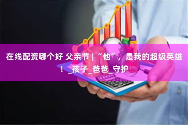 在线配资哪个好 父亲节 | “他”，是我的超级英雄！_孩子_爸爸_守护