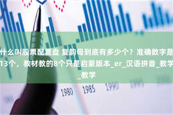 什么叫股票配置盘 复韵母到底有多少个？准确数字是13个，教材教的8个只是启蒙版本_er_汉语拼音_教学