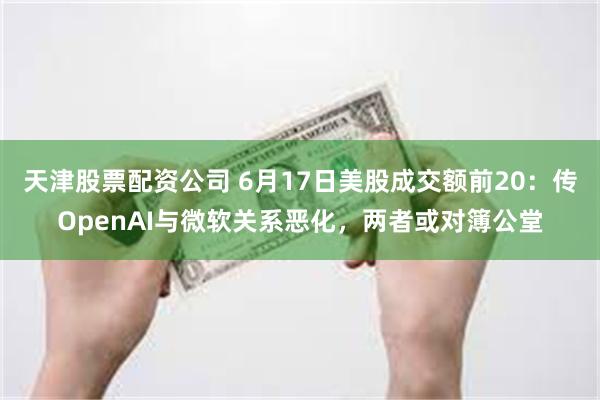 天津股票配资公司 6月17日美股成交额前20：传OpenAI与微软关系恶化，两者或对簿公堂