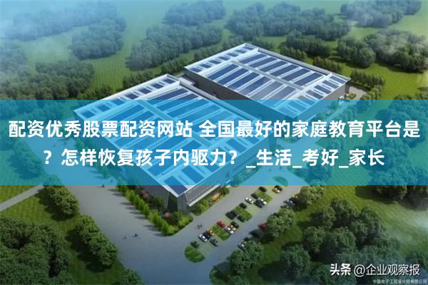 配资优秀股票配资网站 全国最好的家庭教育平台是？怎样恢复孩子内驱力？_生活_考好_家长