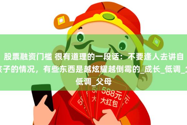 股票融资门槛 很有道理的一段话：不要逢人去讲自己孩子的情况，有些东西是越炫耀越倒霉的_成长_低调_父母