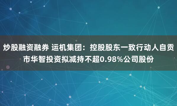 炒股融资融券 运机集团：控股股东一致行动人自贡市华智投资拟减持不超0.98%公司股份