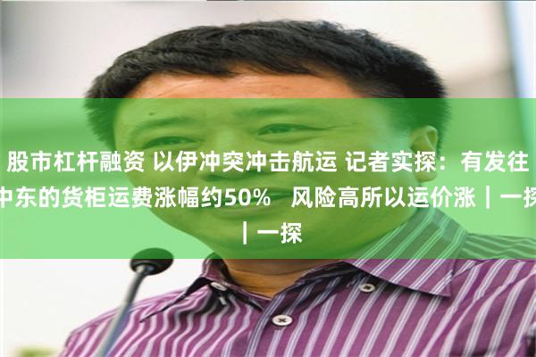 股市杠杆融资 以伊冲突冲击航运 记者实探：有发往中东的货柜运费涨幅约50%   风险高所以运价涨｜一探
