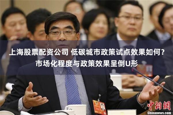 上海股票配资公司 低碳城市政策试点效果如何？市场化程度与政策效果呈倒U形