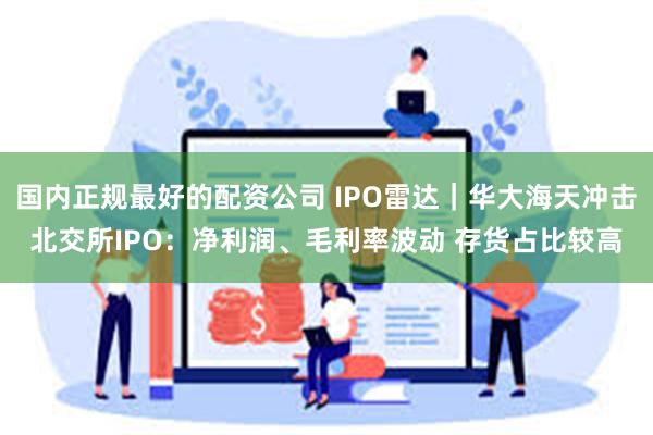 国内正规最好的配资公司 IPO雷达｜华大海天冲击北交所IPO：净利润、毛利率波动 存货占比较高