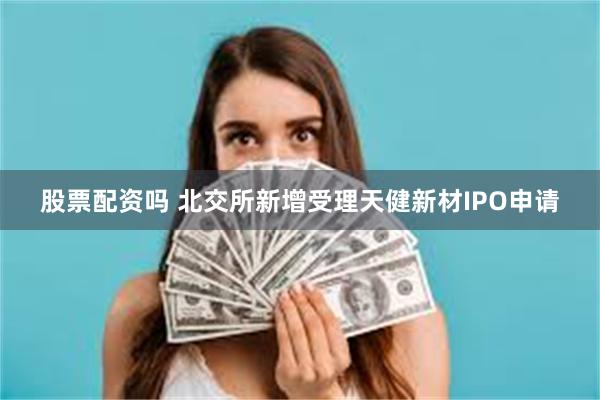 股票配资吗 北交所新增受理天健新材IPO申请