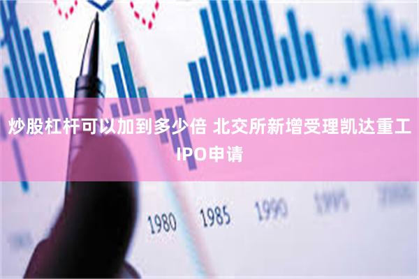 炒股杠杆可以加到多少倍 北交所新增受理凯达重工IPO申请