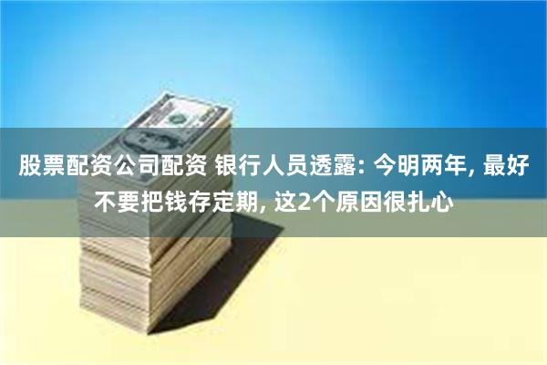 股票配资公司配资 银行人员透露: 今明两年, 最好不要把钱存定期, 这2个原因很扎心