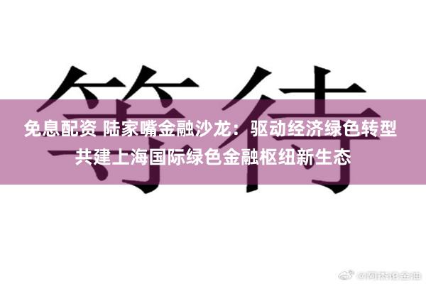 免息配资 陆家嘴金融沙龙：驱动经济绿色转型 共建上海国际绿色金融枢纽新生态
