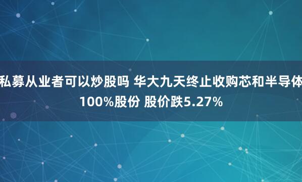 私募从业者可以炒股吗 华大九天终止收购芯和半导体100%股份 股价跌5.27%