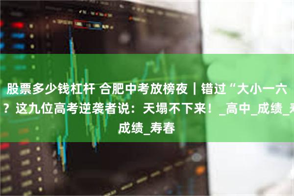 股票多少钱杠杆 合肥中考放榜夜｜错过“大小一六八”？这九位高考逆袭者说：天塌不下来！_高中_成绩_寿春