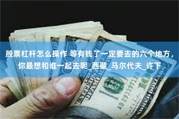 股票杠杆怎么操作 等有钱了一定要去的六个地方，你最想和谁一起去呢_西藏_马尔代夫_许下