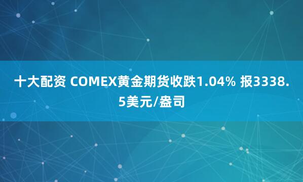 十大配资 COMEX黄金期货收跌1.04% 报3338.5美元/盎司