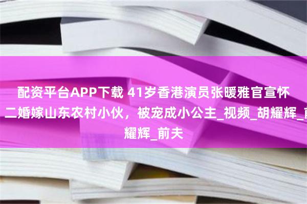配资平台APP下载 41岁香港演员张暖雅官宣怀孕！二婚嫁山东农村小伙，被宠成小公主_视频_胡耀辉_前夫
