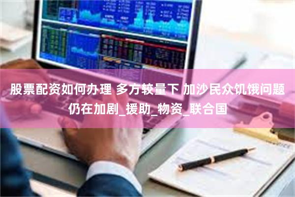 股票配资如何办理 多方较量下 加沙民众饥饿问题仍在加剧_援助_物资_联合国