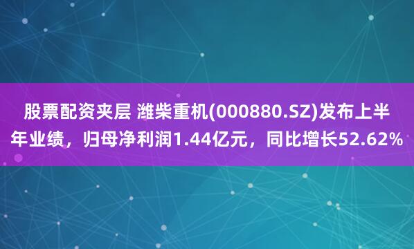股票配资夹层 潍柴重机(000880.SZ)发布上半年业绩，归母净利润1.44亿元，同比增长52.62%