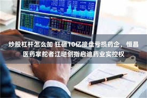炒股杠杆怎么加 狂砸10亿接盘亏损药企，恒昌医药掌舵者江琎剑指启迪药业实控权