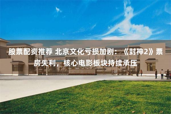 股票配资推荐 北京文化亏损加剧：《封神2》票房失利，核心电影板块持续承压