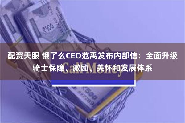 配资天眼 饿了么CEO范禹发布内部信：全面升级骑士保障、激励、关怀和发展体系